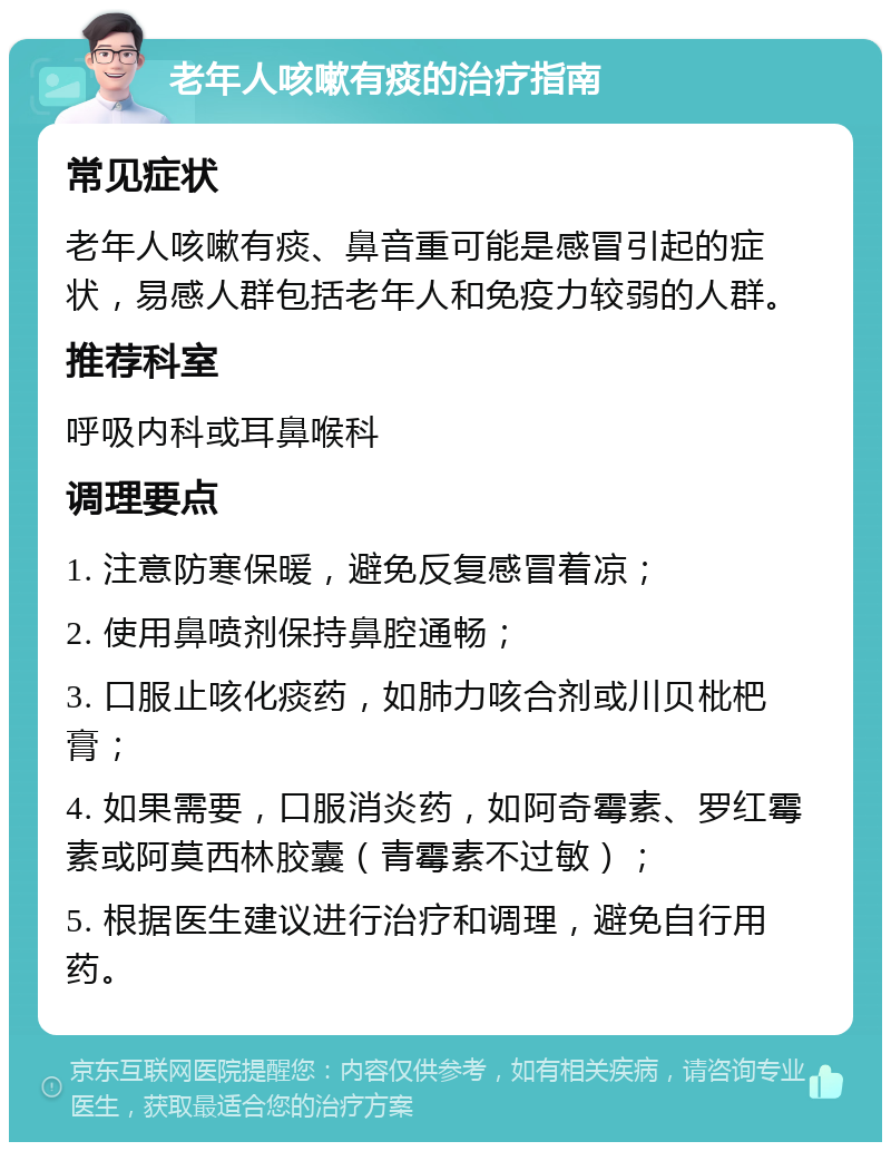 老年人咳嗽有痰的治疗指南 常见症状 老年人咳嗽有痰、鼻音重可能是感冒引起的症状，易感人群包括老年人和免疫力较弱的人群。 推荐科室 呼吸内科或耳鼻喉科 调理要点 1. 注意防寒保暖，避免反复感冒着凉； 2. 使用鼻喷剂保持鼻腔通畅； 3. 口服止咳化痰药，如肺力咳合剂或川贝枇杷膏； 4. 如果需要，口服消炎药，如阿奇霉素、罗红霉素或阿莫西林胶囊（青霉素不过敏）； 5. 根据医生建议进行治疗和调理，避免自行用药。