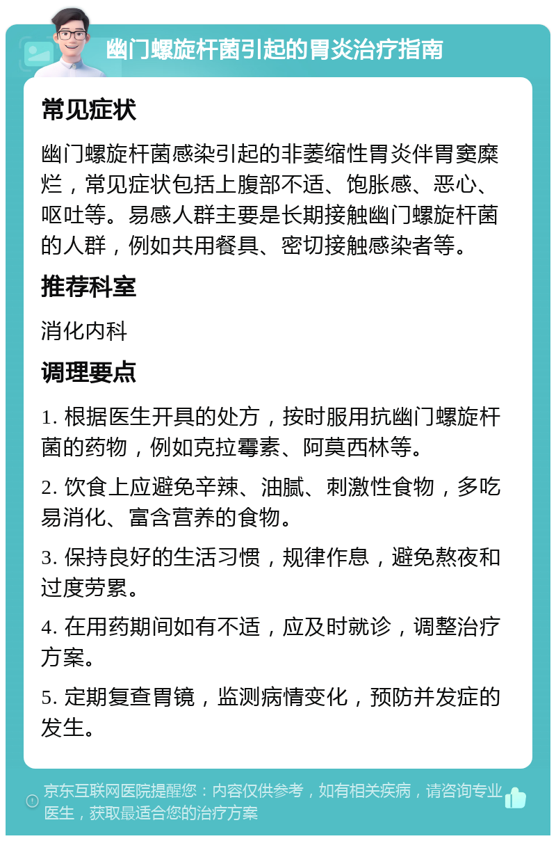 幽门螺旋杆菌引起的胃炎治疗指南 常见症状 幽门螺旋杆菌感染引起的非萎缩性胃炎伴胃窦糜烂，常见症状包括上腹部不适、饱胀感、恶心、呕吐等。易感人群主要是长期接触幽门螺旋杆菌的人群，例如共用餐具、密切接触感染者等。 推荐科室 消化内科 调理要点 1. 根据医生开具的处方，按时服用抗幽门螺旋杆菌的药物，例如克拉霉素、阿莫西林等。 2. 饮食上应避免辛辣、油腻、刺激性食物，多吃易消化、富含营养的食物。 3. 保持良好的生活习惯，规律作息，避免熬夜和过度劳累。 4. 在用药期间如有不适，应及时就诊，调整治疗方案。 5. 定期复查胃镜，监测病情变化，预防并发症的发生。