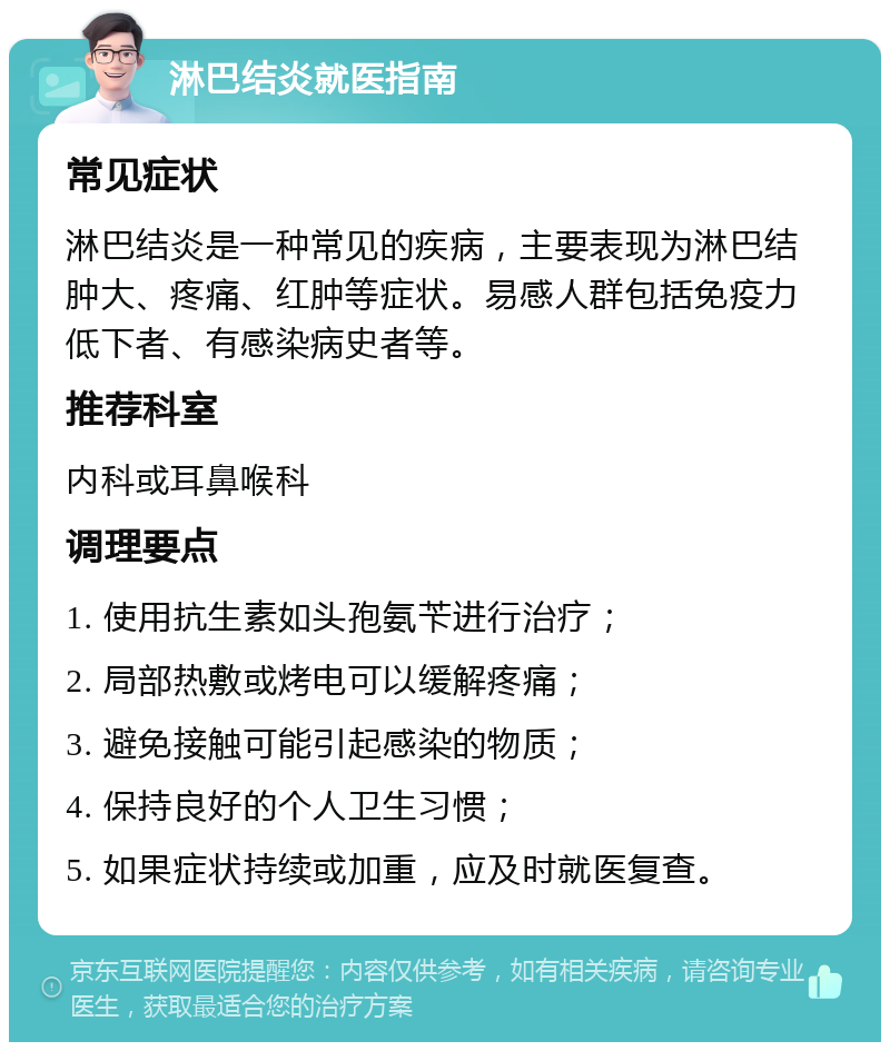 淋巴结炎就医指南 常见症状 淋巴结炎是一种常见的疾病，主要表现为淋巴结肿大、疼痛、红肿等症状。易感人群包括免疫力低下者、有感染病史者等。 推荐科室 内科或耳鼻喉科 调理要点 1. 使用抗生素如头孢氨苄进行治疗； 2. 局部热敷或烤电可以缓解疼痛； 3. 避免接触可能引起感染的物质； 4. 保持良好的个人卫生习惯； 5. 如果症状持续或加重，应及时就医复查。