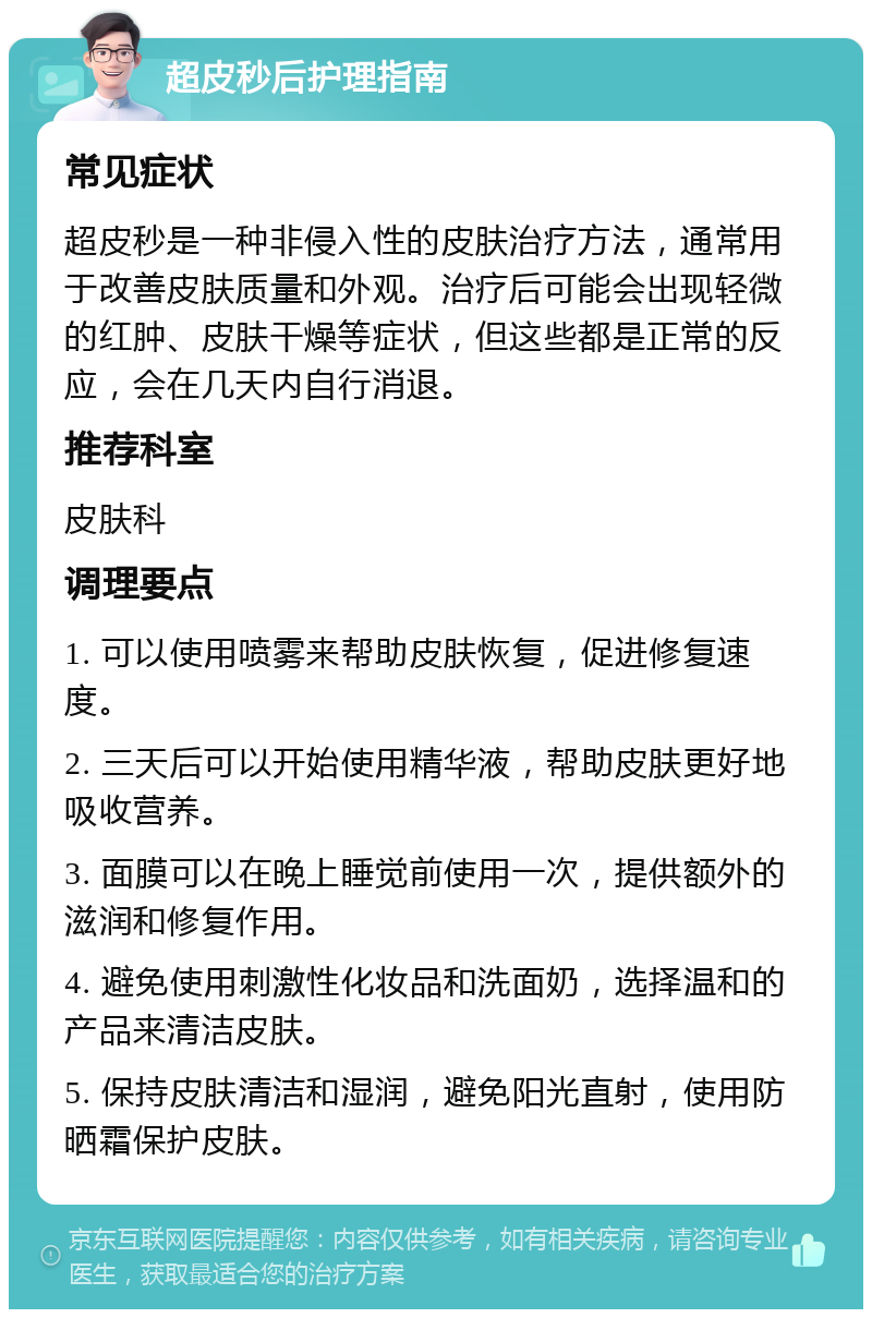 超皮秒后护理指南 常见症状 超皮秒是一种非侵入性的皮肤治疗方法，通常用于改善皮肤质量和外观。治疗后可能会出现轻微的红肿、皮肤干燥等症状，但这些都是正常的反应，会在几天内自行消退。 推荐科室 皮肤科 调理要点 1. 可以使用喷雾来帮助皮肤恢复，促进修复速度。 2. 三天后可以开始使用精华液，帮助皮肤更好地吸收营养。 3. 面膜可以在晚上睡觉前使用一次，提供额外的滋润和修复作用。 4. 避免使用刺激性化妆品和洗面奶，选择温和的产品来清洁皮肤。 5. 保持皮肤清洁和湿润，避免阳光直射，使用防晒霜保护皮肤。