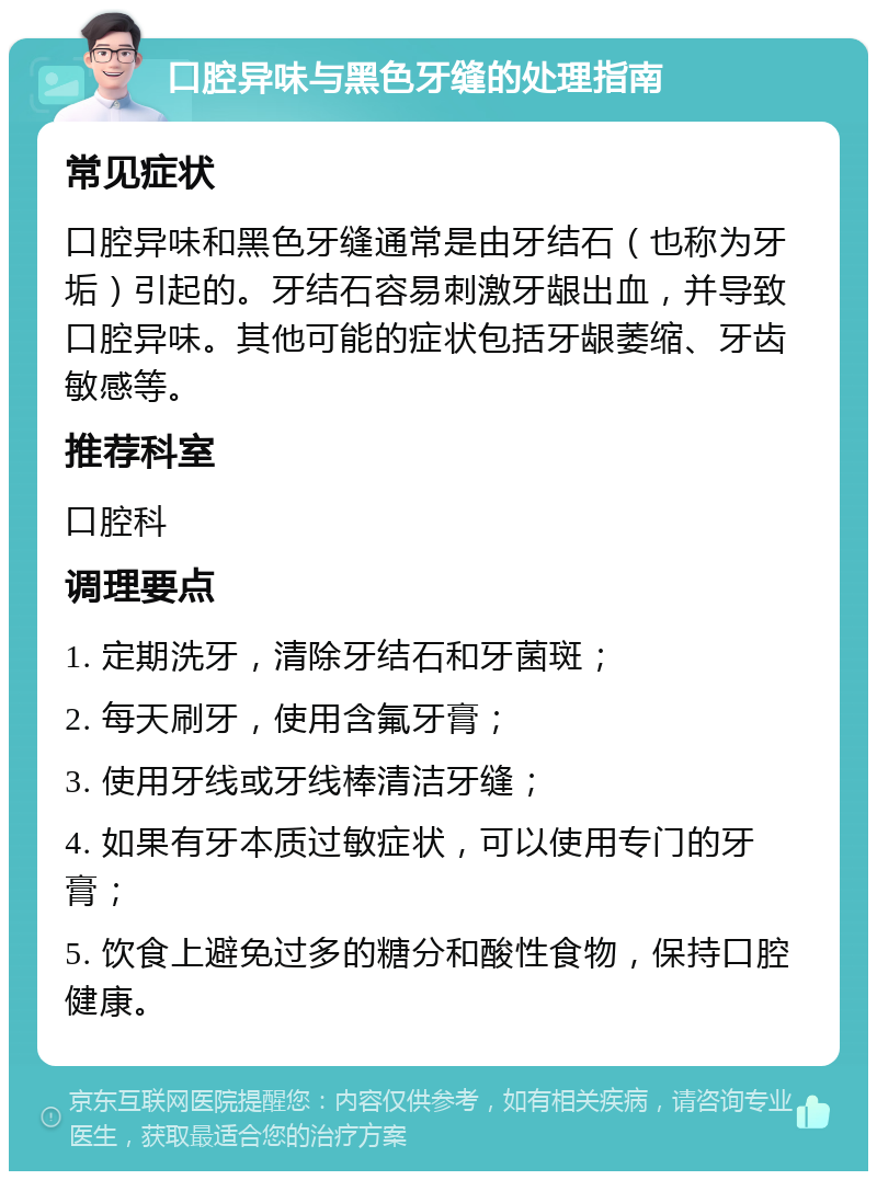 口腔异味与黑色牙缝的处理指南 常见症状 口腔异味和黑色牙缝通常是由牙结石（也称为牙垢）引起的。牙结石容易刺激牙龈出血，并导致口腔异味。其他可能的症状包括牙龈萎缩、牙齿敏感等。 推荐科室 口腔科 调理要点 1. 定期洗牙，清除牙结石和牙菌斑； 2. 每天刷牙，使用含氟牙膏； 3. 使用牙线或牙线棒清洁牙缝； 4. 如果有牙本质过敏症状，可以使用专门的牙膏； 5. 饮食上避免过多的糖分和酸性食物，保持口腔健康。