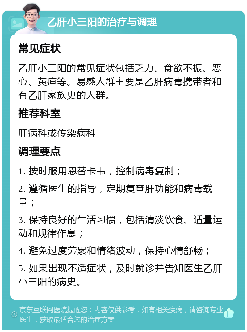 乙肝小三阳的治疗与调理 常见症状 乙肝小三阳的常见症状包括乏力、食欲不振、恶心、黄疸等。易感人群主要是乙肝病毒携带者和有乙肝家族史的人群。 推荐科室 肝病科或传染病科 调理要点 1. 按时服用恩替卡韦，控制病毒复制； 2. 遵循医生的指导，定期复查肝功能和病毒载量； 3. 保持良好的生活习惯，包括清淡饮食、适量运动和规律作息； 4. 避免过度劳累和情绪波动，保持心情舒畅； 5. 如果出现不适症状，及时就诊并告知医生乙肝小三阳的病史。