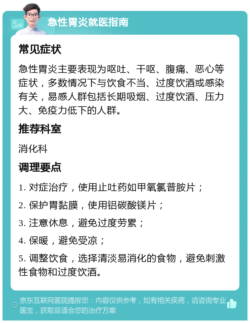 急性胃炎就医指南 常见症状 急性胃炎主要表现为呕吐、干呕、腹痛、恶心等症状，多数情况下与饮食不当、过度饮酒或感染有关，易感人群包括长期吸烟、过度饮酒、压力大、免疫力低下的人群。 推荐科室 消化科 调理要点 1. 对症治疗，使用止吐药如甲氧氯普胺片； 2. 保护胃黏膜，使用铝碳酸镁片； 3. 注意休息，避免过度劳累； 4. 保暖，避免受凉； 5. 调整饮食，选择清淡易消化的食物，避免刺激性食物和过度饮酒。