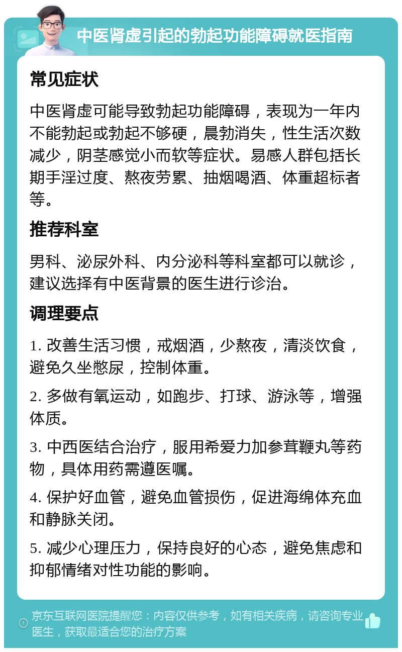 中医肾虚引起的勃起功能障碍就医指南 常见症状 中医肾虚可能导致勃起功能障碍，表现为一年内不能勃起或勃起不够硬，晨勃消失，性生活次数减少，阴茎感觉小而软等症状。易感人群包括长期手淫过度、熬夜劳累、抽烟喝酒、体重超标者等。 推荐科室 男科、泌尿外科、内分泌科等科室都可以就诊，建议选择有中医背景的医生进行诊治。 调理要点 1. 改善生活习惯，戒烟酒，少熬夜，清淡饮食，避免久坐憋尿，控制体重。 2. 多做有氧运动，如跑步、打球、游泳等，增强体质。 3. 中西医结合治疗，服用希爱力加参茸鞭丸等药物，具体用药需遵医嘱。 4. 保护好血管，避免血管损伤，促进海绵体充血和静脉关闭。 5. 减少心理压力，保持良好的心态，避免焦虑和抑郁情绪对性功能的影响。