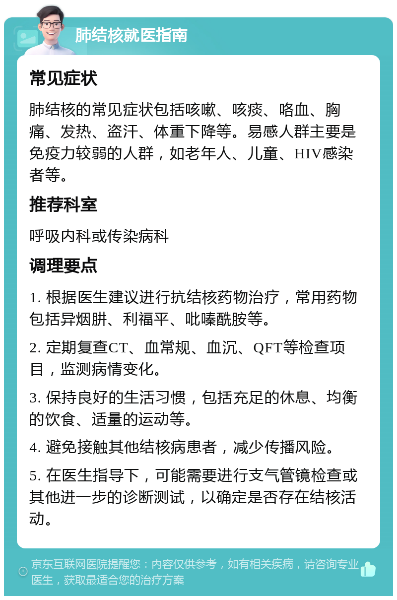 肺结核就医指南 常见症状 肺结核的常见症状包括咳嗽、咳痰、咯血、胸痛、发热、盗汗、体重下降等。易感人群主要是免疫力较弱的人群，如老年人、儿童、HIV感染者等。 推荐科室 呼吸内科或传染病科 调理要点 1. 根据医生建议进行抗结核药物治疗，常用药物包括异烟肼、利福平、吡嗪酰胺等。 2. 定期复查CT、血常规、血沉、QFT等检查项目，监测病情变化。 3. 保持良好的生活习惯，包括充足的休息、均衡的饮食、适量的运动等。 4. 避免接触其他结核病患者，减少传播风险。 5. 在医生指导下，可能需要进行支气管镜检查或其他进一步的诊断测试，以确定是否存在结核活动。