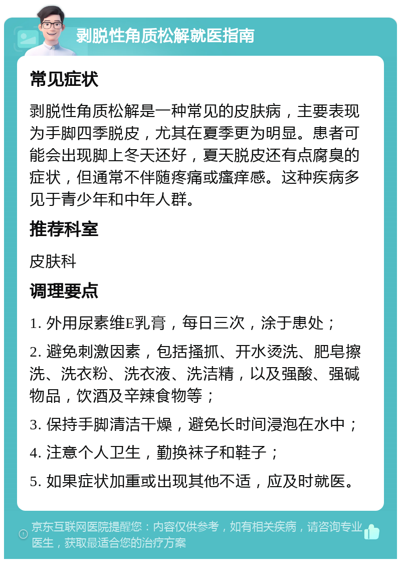 剥脱性角质松解就医指南 常见症状 剥脱性角质松解是一种常见的皮肤病，主要表现为手脚四季脱皮，尤其在夏季更为明显。患者可能会出现脚上冬天还好，夏天脱皮还有点腐臭的症状，但通常不伴随疼痛或瘙痒感。这种疾病多见于青少年和中年人群。 推荐科室 皮肤科 调理要点 1. 外用尿素维E乳膏，每日三次，涂于患处； 2. 避免刺激因素，包括搔抓、开水烫洗、肥皂擦洗、洗衣粉、洗衣液、洗洁精，以及强酸、强碱物品，饮酒及辛辣食物等； 3. 保持手脚清洁干燥，避免长时间浸泡在水中； 4. 注意个人卫生，勤换袜子和鞋子； 5. 如果症状加重或出现其他不适，应及时就医。