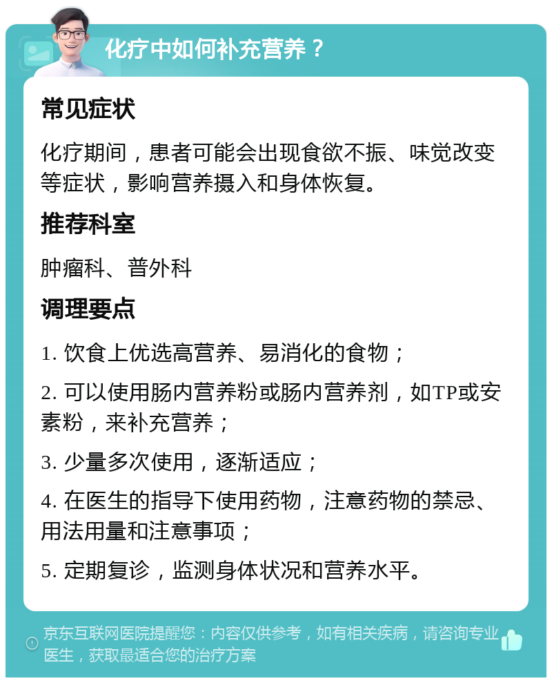 化疗中如何补充营养？ 常见症状 化疗期间，患者可能会出现食欲不振、味觉改变等症状，影响营养摄入和身体恢复。 推荐科室 肿瘤科、普外科 调理要点 1. 饮食上优选高营养、易消化的食物； 2. 可以使用肠内营养粉或肠内营养剂，如TP或安素粉，来补充营养； 3. 少量多次使用，逐渐适应； 4. 在医生的指导下使用药物，注意药物的禁忌、用法用量和注意事项； 5. 定期复诊，监测身体状况和营养水平。