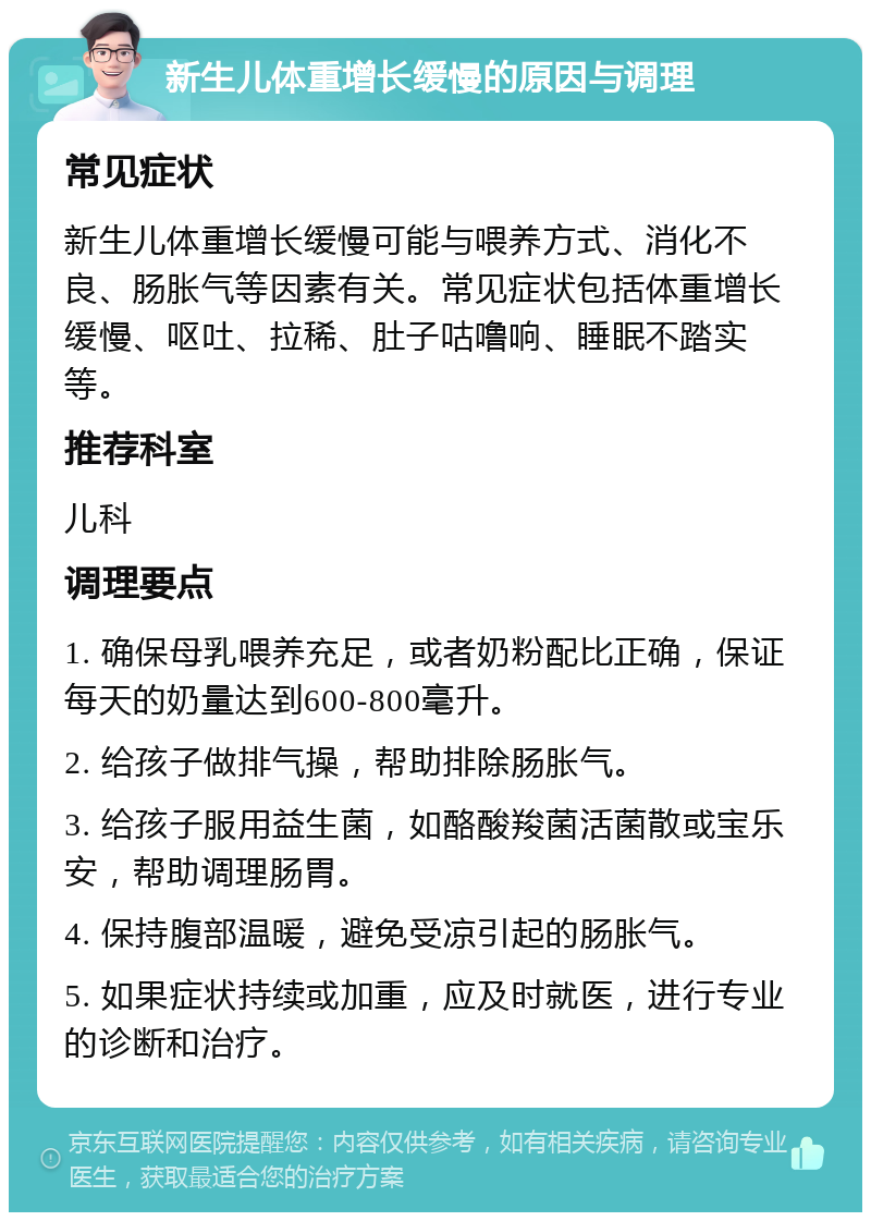 新生儿体重增长缓慢的原因与调理 常见症状 新生儿体重增长缓慢可能与喂养方式、消化不良、肠胀气等因素有关。常见症状包括体重增长缓慢、呕吐、拉稀、肚子咕噜响、睡眠不踏实等。 推荐科室 儿科 调理要点 1. 确保母乳喂养充足，或者奶粉配比正确，保证每天的奶量达到600-800毫升。 2. 给孩子做排气操，帮助排除肠胀气。 3. 给孩子服用益生菌，如酪酸羧菌活菌散或宝乐安，帮助调理肠胃。 4. 保持腹部温暖，避免受凉引起的肠胀气。 5. 如果症状持续或加重，应及时就医，进行专业的诊断和治疗。