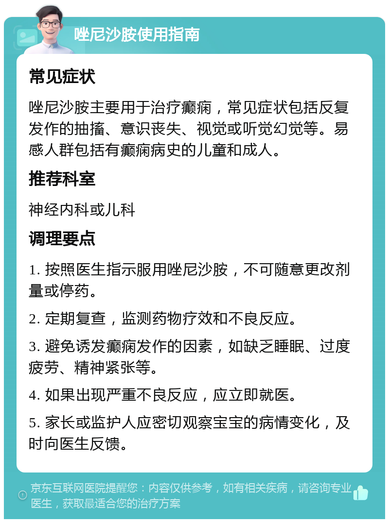 唑尼沙胺使用指南 常见症状 唑尼沙胺主要用于治疗癫痫，常见症状包括反复发作的抽搐、意识丧失、视觉或听觉幻觉等。易感人群包括有癫痫病史的儿童和成人。 推荐科室 神经内科或儿科 调理要点 1. 按照医生指示服用唑尼沙胺，不可随意更改剂量或停药。 2. 定期复查，监测药物疗效和不良反应。 3. 避免诱发癫痫发作的因素，如缺乏睡眠、过度疲劳、精神紧张等。 4. 如果出现严重不良反应，应立即就医。 5. 家长或监护人应密切观察宝宝的病情变化，及时向医生反馈。