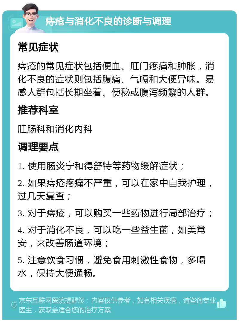 痔疮与消化不良的诊断与调理 常见症状 痔疮的常见症状包括便血、肛门疼痛和肿胀，消化不良的症状则包括腹痛、气嗝和大便异味。易感人群包括长期坐着、便秘或腹泻频繁的人群。 推荐科室 肛肠科和消化内科 调理要点 1. 使用肠炎宁和得舒特等药物缓解症状； 2. 如果痔疮疼痛不严重，可以在家中自我护理，过几天复查； 3. 对于痔疮，可以购买一些药物进行局部治疗； 4. 对于消化不良，可以吃一些益生菌，如美常安，来改善肠道环境； 5. 注意饮食习惯，避免食用刺激性食物，多喝水，保持大便通畅。