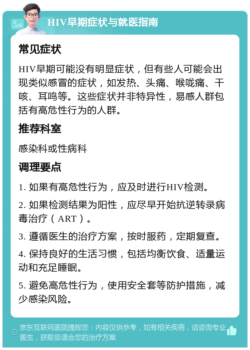 HIV早期症状与就医指南 常见症状 HIV早期可能没有明显症状，但有些人可能会出现类似感冒的症状，如发热、头痛、喉咙痛、干咳、耳鸣等。这些症状并非特异性，易感人群包括有高危性行为的人群。 推荐科室 感染科或性病科 调理要点 1. 如果有高危性行为，应及时进行HIV检测。 2. 如果检测结果为阳性，应尽早开始抗逆转录病毒治疗（ART）。 3. 遵循医生的治疗方案，按时服药，定期复查。 4. 保持良好的生活习惯，包括均衡饮食、适量运动和充足睡眠。 5. 避免高危性行为，使用安全套等防护措施，减少感染风险。