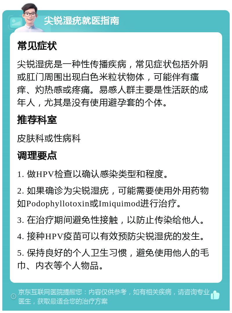 尖锐湿疣就医指南 常见症状 尖锐湿疣是一种性传播疾病，常见症状包括外阴或肛门周围出现白色米粒状物体，可能伴有瘙痒、灼热感或疼痛。易感人群主要是性活跃的成年人，尤其是没有使用避孕套的个体。 推荐科室 皮肤科或性病科 调理要点 1. 做HPV检查以确认感染类型和程度。 2. 如果确诊为尖锐湿疣，可能需要使用外用药物如Podophyllotoxin或Imiquimod进行治疗。 3. 在治疗期间避免性接触，以防止传染给他人。 4. 接种HPV疫苗可以有效预防尖锐湿疣的发生。 5. 保持良好的个人卫生习惯，避免使用他人的毛巾、内衣等个人物品。