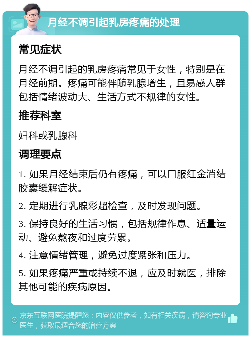 月经不调引起乳房疼痛的处理 常见症状 月经不调引起的乳房疼痛常见于女性，特别是在月经前期。疼痛可能伴随乳腺增生，且易感人群包括情绪波动大、生活方式不规律的女性。 推荐科室 妇科或乳腺科 调理要点 1. 如果月经结束后仍有疼痛，可以口服红金消结胶囊缓解症状。 2. 定期进行乳腺彩超检查，及时发现问题。 3. 保持良好的生活习惯，包括规律作息、适量运动、避免熬夜和过度劳累。 4. 注意情绪管理，避免过度紧张和压力。 5. 如果疼痛严重或持续不退，应及时就医，排除其他可能的疾病原因。