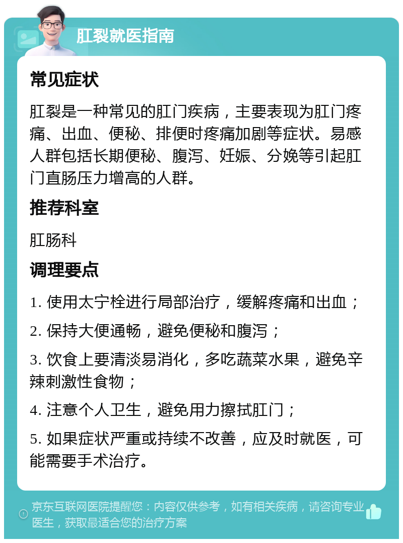 肛裂就医指南 常见症状 肛裂是一种常见的肛门疾病，主要表现为肛门疼痛、出血、便秘、排便时疼痛加剧等症状。易感人群包括长期便秘、腹泻、妊娠、分娩等引起肛门直肠压力增高的人群。 推荐科室 肛肠科 调理要点 1. 使用太宁栓进行局部治疗，缓解疼痛和出血； 2. 保持大便通畅，避免便秘和腹泻； 3. 饮食上要清淡易消化，多吃蔬菜水果，避免辛辣刺激性食物； 4. 注意个人卫生，避免用力擦拭肛门； 5. 如果症状严重或持续不改善，应及时就医，可能需要手术治疗。