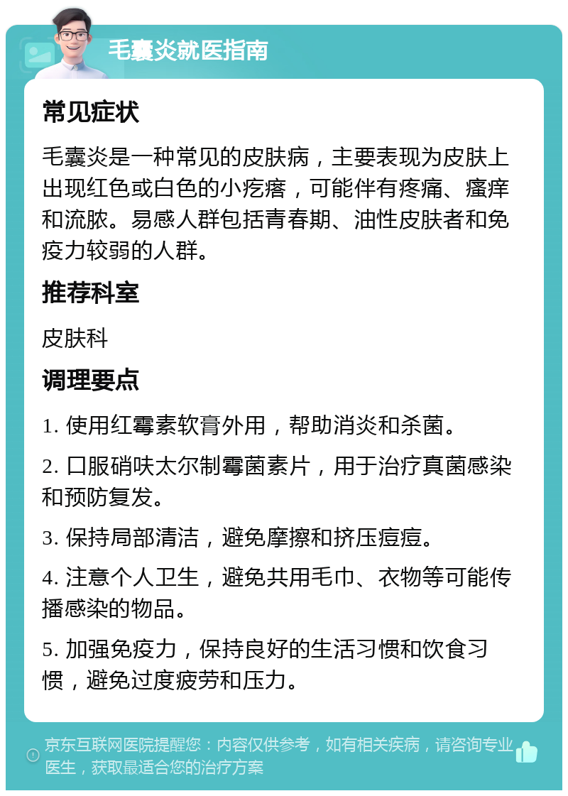 毛囊炎就医指南 常见症状 毛囊炎是一种常见的皮肤病，主要表现为皮肤上出现红色或白色的小疙瘩，可能伴有疼痛、瘙痒和流脓。易感人群包括青春期、油性皮肤者和免疫力较弱的人群。 推荐科室 皮肤科 调理要点 1. 使用红霉素软膏外用，帮助消炎和杀菌。 2. 口服硝呋太尔制霉菌素片，用于治疗真菌感染和预防复发。 3. 保持局部清洁，避免摩擦和挤压痘痘。 4. 注意个人卫生，避免共用毛巾、衣物等可能传播感染的物品。 5. 加强免疫力，保持良好的生活习惯和饮食习惯，避免过度疲劳和压力。