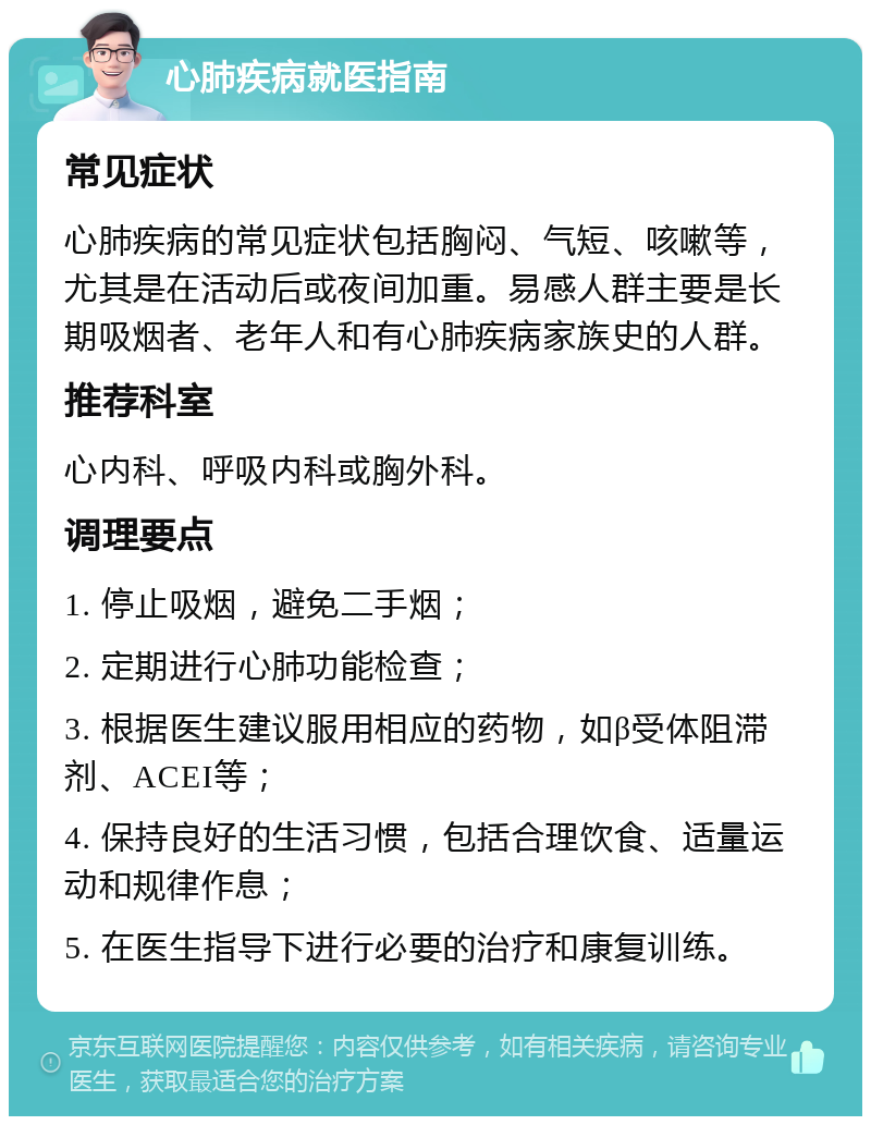 心肺疾病就医指南 常见症状 心肺疾病的常见症状包括胸闷、气短、咳嗽等，尤其是在活动后或夜间加重。易感人群主要是长期吸烟者、老年人和有心肺疾病家族史的人群。 推荐科室 心内科、呼吸内科或胸外科。 调理要点 1. 停止吸烟，避免二手烟； 2. 定期进行心肺功能检查； 3. 根据医生建议服用相应的药物，如β受体阻滞剂、ACEI等； 4. 保持良好的生活习惯，包括合理饮食、适量运动和规律作息； 5. 在医生指导下进行必要的治疗和康复训练。