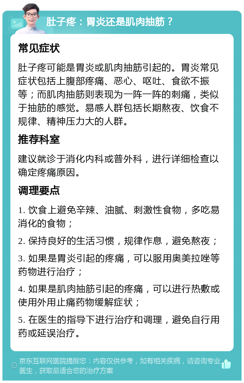 肚子疼：胃炎还是肌肉抽筋？ 常见症状 肚子疼可能是胃炎或肌肉抽筋引起的。胃炎常见症状包括上腹部疼痛、恶心、呕吐、食欲不振等；而肌肉抽筋则表现为一阵一阵的刺痛，类似于抽筋的感觉。易感人群包括长期熬夜、饮食不规律、精神压力大的人群。 推荐科室 建议就诊于消化内科或普外科，进行详细检查以确定疼痛原因。 调理要点 1. 饮食上避免辛辣、油腻、刺激性食物，多吃易消化的食物； 2. 保持良好的生活习惯，规律作息，避免熬夜； 3. 如果是胃炎引起的疼痛，可以服用奥美拉唑等药物进行治疗； 4. 如果是肌肉抽筋引起的疼痛，可以进行热敷或使用外用止痛药物缓解症状； 5. 在医生的指导下进行治疗和调理，避免自行用药或延误治疗。