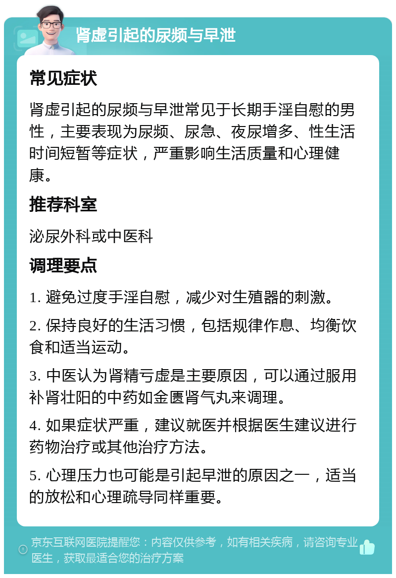 肾虚引起的尿频与早泄 常见症状 肾虚引起的尿频与早泄常见于长期手淫自慰的男性，主要表现为尿频、尿急、夜尿增多、性生活时间短暂等症状，严重影响生活质量和心理健康。 推荐科室 泌尿外科或中医科 调理要点 1. 避免过度手淫自慰，减少对生殖器的刺激。 2. 保持良好的生活习惯，包括规律作息、均衡饮食和适当运动。 3. 中医认为肾精亏虚是主要原因，可以通过服用补肾壮阳的中药如金匮肾气丸来调理。 4. 如果症状严重，建议就医并根据医生建议进行药物治疗或其他治疗方法。 5. 心理压力也可能是引起早泄的原因之一，适当的放松和心理疏导同样重要。