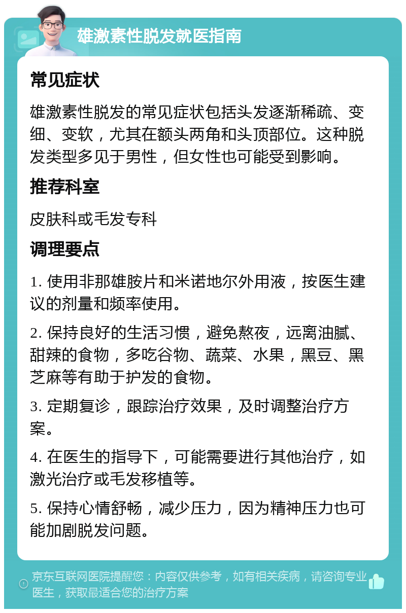 雄激素性脱发就医指南 常见症状 雄激素性脱发的常见症状包括头发逐渐稀疏、变细、变软，尤其在额头两角和头顶部位。这种脱发类型多见于男性，但女性也可能受到影响。 推荐科室 皮肤科或毛发专科 调理要点 1. 使用非那雄胺片和米诺地尔外用液，按医生建议的剂量和频率使用。 2. 保持良好的生活习惯，避免熬夜，远离油腻、甜辣的食物，多吃谷物、蔬菜、水果，黑豆、黑芝麻等有助于护发的食物。 3. 定期复诊，跟踪治疗效果，及时调整治疗方案。 4. 在医生的指导下，可能需要进行其他治疗，如激光治疗或毛发移植等。 5. 保持心情舒畅，减少压力，因为精神压力也可能加剧脱发问题。