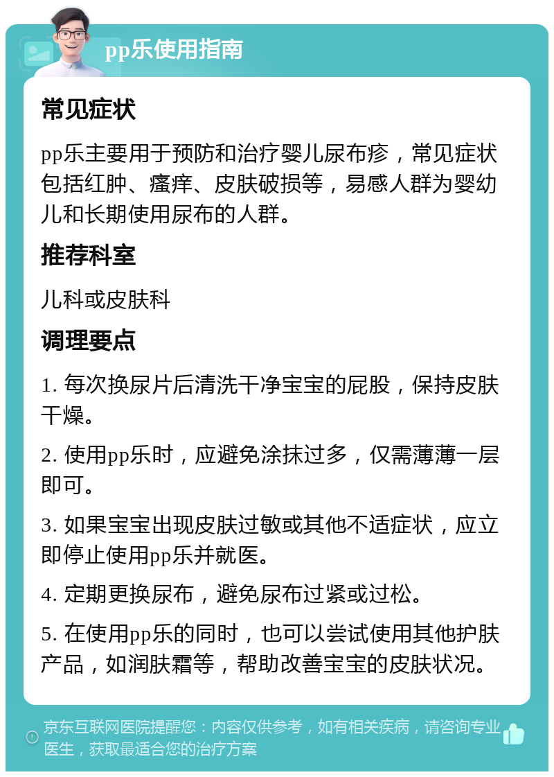 pp乐使用指南 常见症状 pp乐主要用于预防和治疗婴儿尿布疹，常见症状包括红肿、瘙痒、皮肤破损等，易感人群为婴幼儿和长期使用尿布的人群。 推荐科室 儿科或皮肤科 调理要点 1. 每次换尿片后清洗干净宝宝的屁股，保持皮肤干燥。 2. 使用pp乐时，应避免涂抹过多，仅需薄薄一层即可。 3. 如果宝宝出现皮肤过敏或其他不适症状，应立即停止使用pp乐并就医。 4. 定期更换尿布，避免尿布过紧或过松。 5. 在使用pp乐的同时，也可以尝试使用其他护肤产品，如润肤霜等，帮助改善宝宝的皮肤状况。