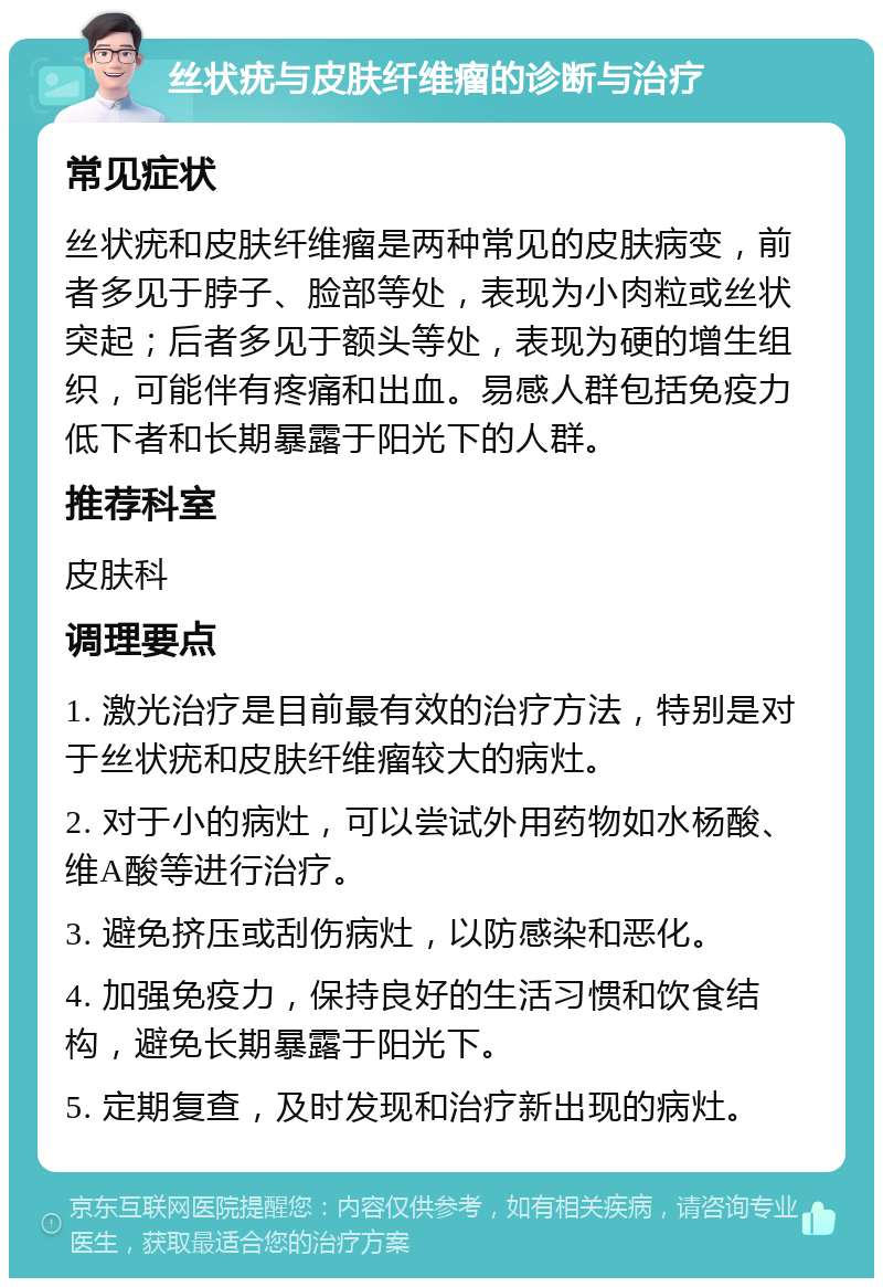 丝状疣与皮肤纤维瘤的诊断与治疗 常见症状 丝状疣和皮肤纤维瘤是两种常见的皮肤病变，前者多见于脖子、脸部等处，表现为小肉粒或丝状突起；后者多见于额头等处，表现为硬的增生组织，可能伴有疼痛和出血。易感人群包括免疫力低下者和长期暴露于阳光下的人群。 推荐科室 皮肤科 调理要点 1. 激光治疗是目前最有效的治疗方法，特别是对于丝状疣和皮肤纤维瘤较大的病灶。 2. 对于小的病灶，可以尝试外用药物如水杨酸、维A酸等进行治疗。 3. 避免挤压或刮伤病灶，以防感染和恶化。 4. 加强免疫力，保持良好的生活习惯和饮食结构，避免长期暴露于阳光下。 5. 定期复查，及时发现和治疗新出现的病灶。