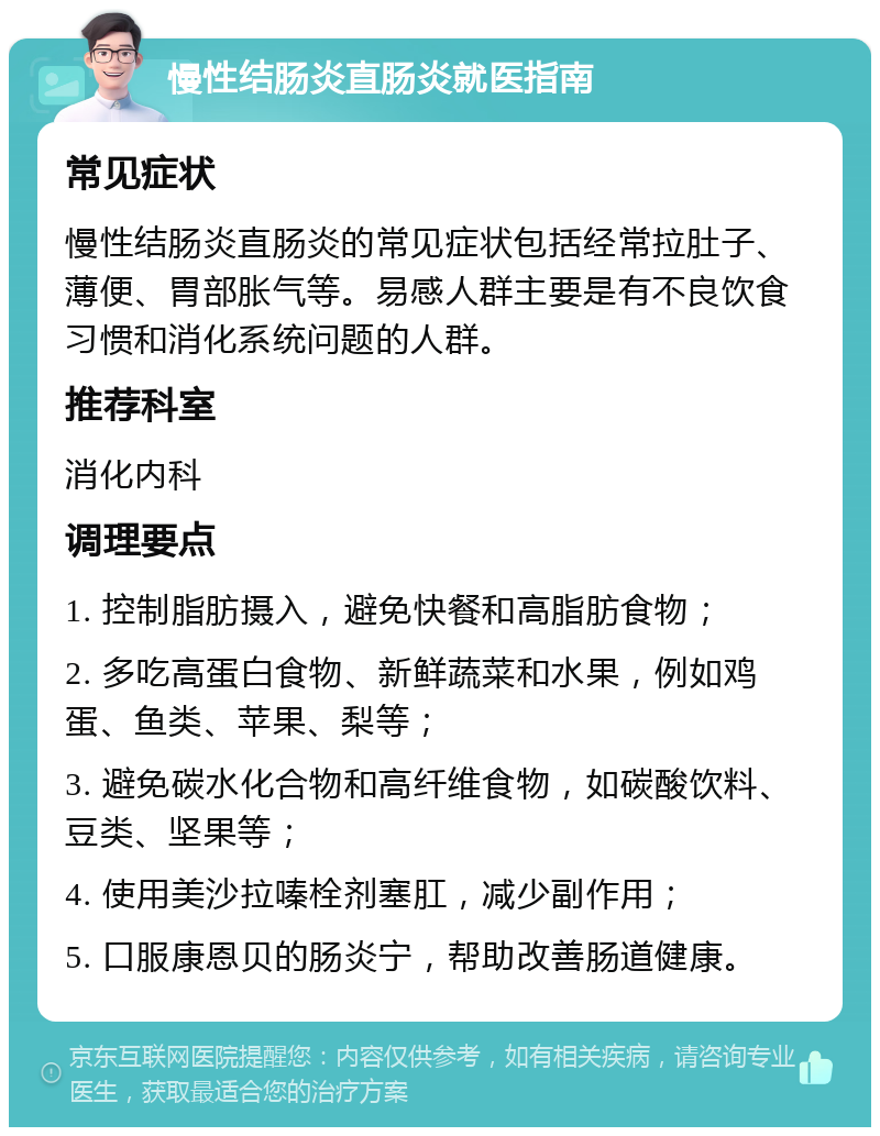 慢性结肠炎直肠炎就医指南 常见症状 慢性结肠炎直肠炎的常见症状包括经常拉肚子、薄便、胃部胀气等。易感人群主要是有不良饮食习惯和消化系统问题的人群。 推荐科室 消化内科 调理要点 1. 控制脂肪摄入，避免快餐和高脂肪食物； 2. 多吃高蛋白食物、新鲜蔬菜和水果，例如鸡蛋、鱼类、苹果、梨等； 3. 避免碳水化合物和高纤维食物，如碳酸饮料、豆类、坚果等； 4. 使用美沙拉嗪栓剂塞肛，减少副作用； 5. 口服康恩贝的肠炎宁，帮助改善肠道健康。