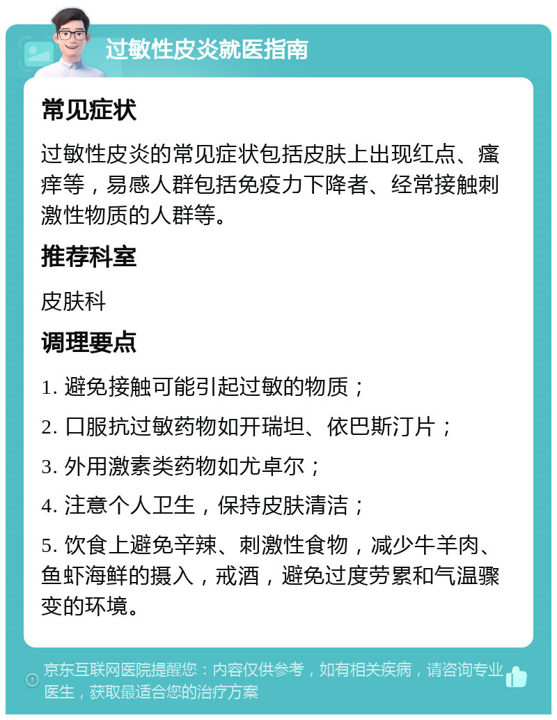 过敏性皮炎就医指南 常见症状 过敏性皮炎的常见症状包括皮肤上出现红点、瘙痒等，易感人群包括免疫力下降者、经常接触刺激性物质的人群等。 推荐科室 皮肤科 调理要点 1. 避免接触可能引起过敏的物质； 2. 口服抗过敏药物如开瑞坦、依巴斯汀片； 3. 外用激素类药物如尤卓尔； 4. 注意个人卫生，保持皮肤清洁； 5. 饮食上避免辛辣、刺激性食物，减少牛羊肉、鱼虾海鲜的摄入，戒酒，避免过度劳累和气温骤变的环境。