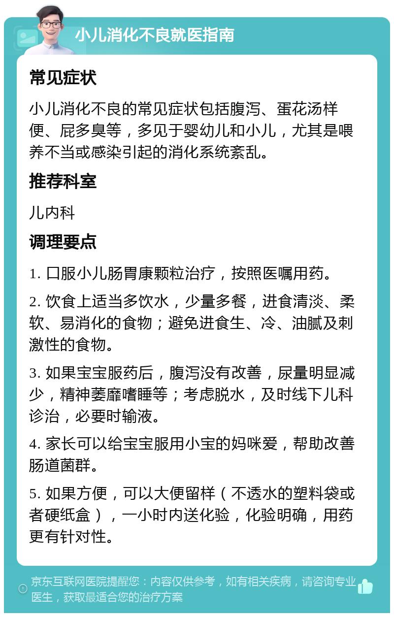 小儿消化不良就医指南 常见症状 小儿消化不良的常见症状包括腹泻、蛋花汤样便、屁多臭等，多见于婴幼儿和小儿，尤其是喂养不当或感染引起的消化系统紊乱。 推荐科室 儿内科 调理要点 1. 口服小儿肠胃康颗粒治疗，按照医嘱用药。 2. 饮食上适当多饮水，少量多餐，进食清淡、柔软、易消化的食物；避免进食生、冷、油腻及刺激性的食物。 3. 如果宝宝服药后，腹泻没有改善，尿量明显减少，精神萎靡嗜睡等；考虑脱水，及时线下儿科诊治，必要时输液。 4. 家长可以给宝宝服用小宝的妈咪爱，帮助改善肠道菌群。 5. 如果方便，可以大便留样（不透水的塑料袋或者硬纸盒），一小时内送化验，化验明确，用药更有针对性。