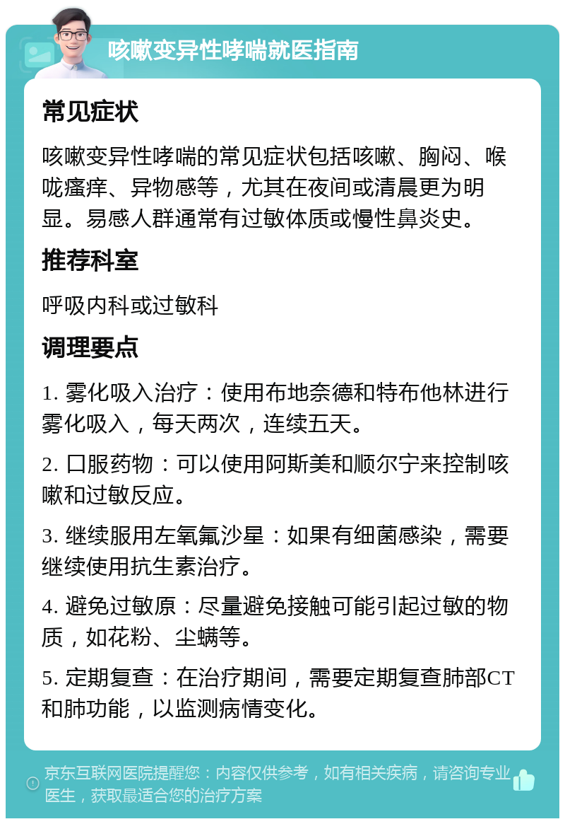 咳嗽变异性哮喘就医指南 常见症状 咳嗽变异性哮喘的常见症状包括咳嗽、胸闷、喉咙瘙痒、异物感等，尤其在夜间或清晨更为明显。易感人群通常有过敏体质或慢性鼻炎史。 推荐科室 呼吸内科或过敏科 调理要点 1. 雾化吸入治疗：使用布地奈德和特布他林进行雾化吸入，每天两次，连续五天。 2. 口服药物：可以使用阿斯美和顺尔宁来控制咳嗽和过敏反应。 3. 继续服用左氧氟沙星：如果有细菌感染，需要继续使用抗生素治疗。 4. 避免过敏原：尽量避免接触可能引起过敏的物质，如花粉、尘螨等。 5. 定期复查：在治疗期间，需要定期复查肺部CT和肺功能，以监测病情变化。