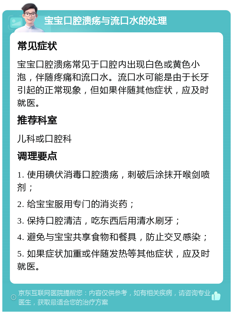 宝宝口腔溃疡与流口水的处理 常见症状 宝宝口腔溃疡常见于口腔内出现白色或黄色小泡，伴随疼痛和流口水。流口水可能是由于长牙引起的正常现象，但如果伴随其他症状，应及时就医。 推荐科室 儿科或口腔科 调理要点 1. 使用碘伏消毒口腔溃疡，刺破后涂抹开喉剑喷剂； 2. 给宝宝服用专门的消炎药； 3. 保持口腔清洁，吃东西后用清水刷牙； 4. 避免与宝宝共享食物和餐具，防止交叉感染； 5. 如果症状加重或伴随发热等其他症状，应及时就医。