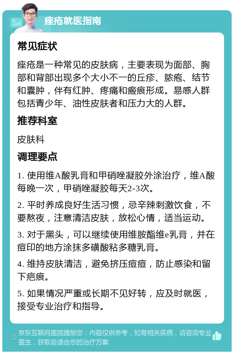 痤疮就医指南 常见症状 痤疮是一种常见的皮肤病，主要表现为面部、胸部和背部出现多个大小不一的丘疹、脓疱、结节和囊肿，伴有红肿、疼痛和瘢痕形成。易感人群包括青少年、油性皮肤者和压力大的人群。 推荐科室 皮肤科 调理要点 1. 使用维A酸乳膏和甲硝唑凝胶外涂治疗，维A酸每晚一次，甲硝唑凝胶每天2-3次。 2. 平时养成良好生活习惯，忌辛辣刺激饮食，不要熬夜，注意清洁皮肤，放松心情，适当运动。 3. 对于黑头，可以继续使用维胺酯维e乳膏，并在痘印的地方涂抹多磺酸粘多糖乳膏。 4. 维持皮肤清洁，避免挤压痘痘，防止感染和留下疤痕。 5. 如果情况严重或长期不见好转，应及时就医，接受专业治疗和指导。