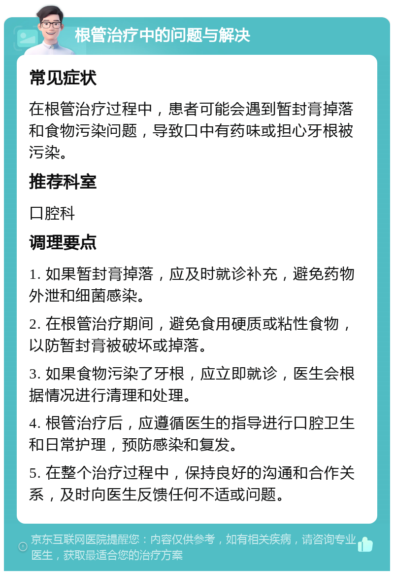 根管治疗中的问题与解决 常见症状 在根管治疗过程中，患者可能会遇到暂封膏掉落和食物污染问题，导致口中有药味或担心牙根被污染。 推荐科室 口腔科 调理要点 1. 如果暂封膏掉落，应及时就诊补充，避免药物外泄和细菌感染。 2. 在根管治疗期间，避免食用硬质或粘性食物，以防暂封膏被破坏或掉落。 3. 如果食物污染了牙根，应立即就诊，医生会根据情况进行清理和处理。 4. 根管治疗后，应遵循医生的指导进行口腔卫生和日常护理，预防感染和复发。 5. 在整个治疗过程中，保持良好的沟通和合作关系，及时向医生反馈任何不适或问题。