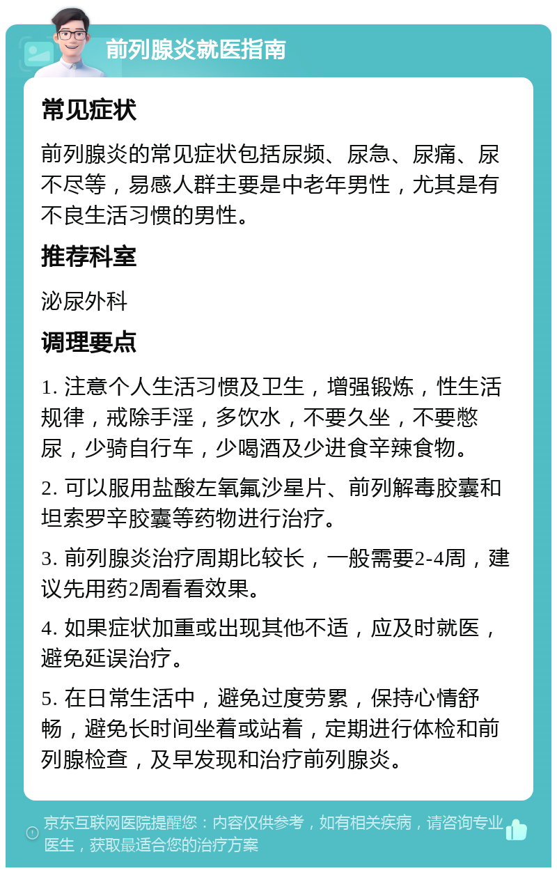 前列腺炎就医指南 常见症状 前列腺炎的常见症状包括尿频、尿急、尿痛、尿不尽等，易感人群主要是中老年男性，尤其是有不良生活习惯的男性。 推荐科室 泌尿外科 调理要点 1. 注意个人生活习惯及卫生，增强锻炼，性生活规律，戒除手淫，多饮水，不要久坐，不要憋尿，少骑自行车，少喝酒及少进食辛辣食物。 2. 可以服用盐酸左氧氟沙星片、前列解毒胶囊和坦索罗辛胶囊等药物进行治疗。 3. 前列腺炎治疗周期比较长，一般需要2-4周，建议先用药2周看看效果。 4. 如果症状加重或出现其他不适，应及时就医，避免延误治疗。 5. 在日常生活中，避免过度劳累，保持心情舒畅，避免长时间坐着或站着，定期进行体检和前列腺检查，及早发现和治疗前列腺炎。