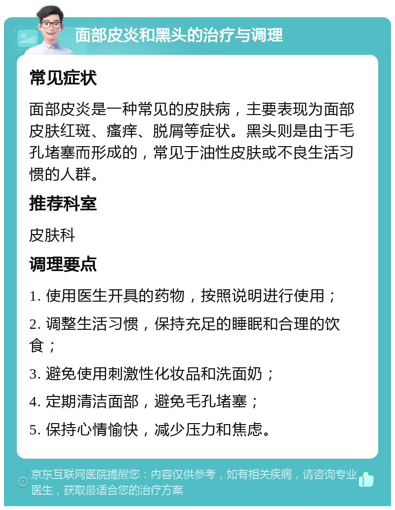 面部皮炎和黑头的治疗与调理 常见症状 面部皮炎是一种常见的皮肤病，主要表现为面部皮肤红斑、瘙痒、脱屑等症状。黑头则是由于毛孔堵塞而形成的，常见于油性皮肤或不良生活习惯的人群。 推荐科室 皮肤科 调理要点 1. 使用医生开具的药物，按照说明进行使用； 2. 调整生活习惯，保持充足的睡眠和合理的饮食； 3. 避免使用刺激性化妆品和洗面奶； 4. 定期清洁面部，避免毛孔堵塞； 5. 保持心情愉快，减少压力和焦虑。