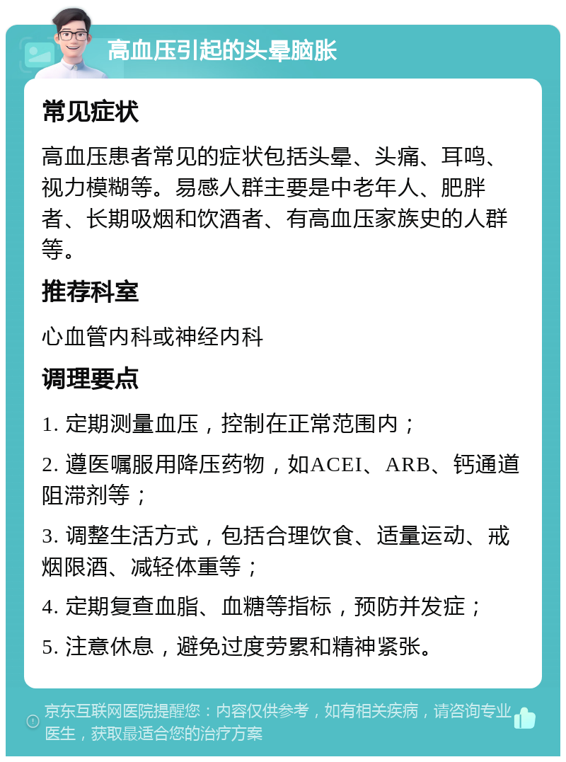 高血压引起的头晕脑胀 常见症状 高血压患者常见的症状包括头晕、头痛、耳鸣、视力模糊等。易感人群主要是中老年人、肥胖者、长期吸烟和饮酒者、有高血压家族史的人群等。 推荐科室 心血管内科或神经内科 调理要点 1. 定期测量血压，控制在正常范围内； 2. 遵医嘱服用降压药物，如ACEI、ARB、钙通道阻滞剂等； 3. 调整生活方式，包括合理饮食、适量运动、戒烟限酒、减轻体重等； 4. 定期复查血脂、血糖等指标，预防并发症； 5. 注意休息，避免过度劳累和精神紧张。