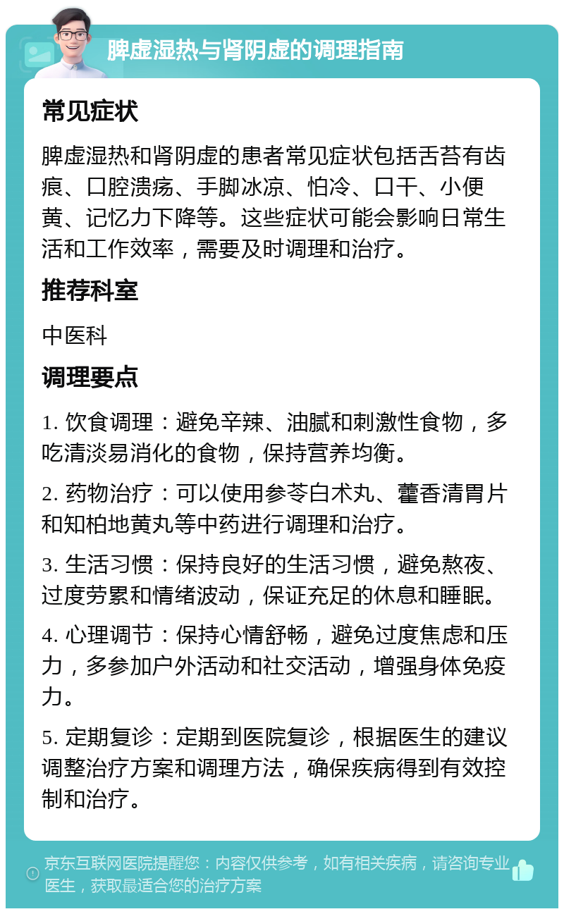 脾虚湿热与肾阴虚的调理指南 常见症状 脾虚湿热和肾阴虚的患者常见症状包括舌苔有齿痕、口腔溃疡、手脚冰凉、怕冷、口干、小便黄、记忆力下降等。这些症状可能会影响日常生活和工作效率，需要及时调理和治疗。 推荐科室 中医科 调理要点 1. 饮食调理：避免辛辣、油腻和刺激性食物，多吃清淡易消化的食物，保持营养均衡。 2. 药物治疗：可以使用参苓白术丸、藿香清胃片和知柏地黄丸等中药进行调理和治疗。 3. 生活习惯：保持良好的生活习惯，避免熬夜、过度劳累和情绪波动，保证充足的休息和睡眠。 4. 心理调节：保持心情舒畅，避免过度焦虑和压力，多参加户外活动和社交活动，增强身体免疫力。 5. 定期复诊：定期到医院复诊，根据医生的建议调整治疗方案和调理方法，确保疾病得到有效控制和治疗。