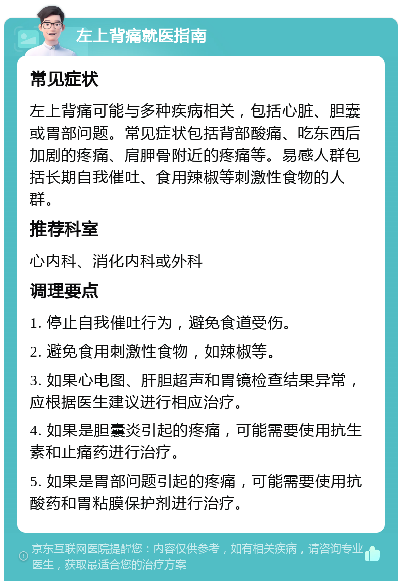 左上背痛就医指南 常见症状 左上背痛可能与多种疾病相关，包括心脏、胆囊或胃部问题。常见症状包括背部酸痛、吃东西后加剧的疼痛、肩胛骨附近的疼痛等。易感人群包括长期自我催吐、食用辣椒等刺激性食物的人群。 推荐科室 心内科、消化内科或外科 调理要点 1. 停止自我催吐行为，避免食道受伤。 2. 避免食用刺激性食物，如辣椒等。 3. 如果心电图、肝胆超声和胃镜检查结果异常，应根据医生建议进行相应治疗。 4. 如果是胆囊炎引起的疼痛，可能需要使用抗生素和止痛药进行治疗。 5. 如果是胃部问题引起的疼痛，可能需要使用抗酸药和胃粘膜保护剂进行治疗。