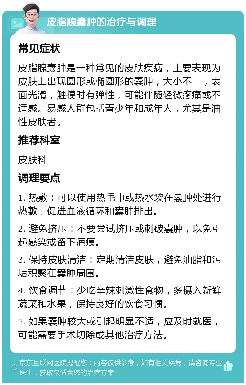 皮脂腺囊肿的治疗与调理 常见症状 皮脂腺囊肿是一种常见的皮肤疾病，主要表现为皮肤上出现圆形或椭圆形的囊肿，大小不一，表面光滑，触摸时有弹性，可能伴随轻微疼痛或不适感。易感人群包括青少年和成年人，尤其是油性皮肤者。 推荐科室 皮肤科 调理要点 1. 热敷：可以使用热毛巾或热水袋在囊肿处进行热敷，促进血液循环和囊肿排出。 2. 避免挤压：不要尝试挤压或刺破囊肿，以免引起感染或留下疤痕。 3. 保持皮肤清洁：定期清洁皮肤，避免油脂和污垢积聚在囊肿周围。 4. 饮食调节：少吃辛辣刺激性食物，多摄入新鲜蔬菜和水果，保持良好的饮食习惯。 5. 如果囊肿较大或引起明显不适，应及时就医，可能需要手术切除或其他治疗方法。