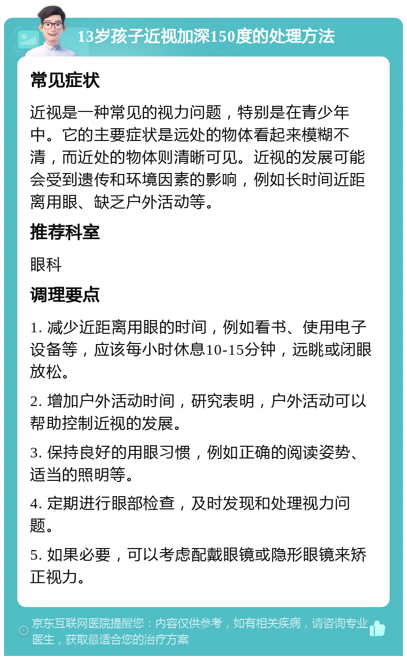 13岁孩子近视加深150度的处理方法 常见症状 近视是一种常见的视力问题，特别是在青少年中。它的主要症状是远处的物体看起来模糊不清，而近处的物体则清晰可见。近视的发展可能会受到遗传和环境因素的影响，例如长时间近距离用眼、缺乏户外活动等。 推荐科室 眼科 调理要点 1. 减少近距离用眼的时间，例如看书、使用电子设备等，应该每小时休息10-15分钟，远眺或闭眼放松。 2. 增加户外活动时间，研究表明，户外活动可以帮助控制近视的发展。 3. 保持良好的用眼习惯，例如正确的阅读姿势、适当的照明等。 4. 定期进行眼部检查，及时发现和处理视力问题。 5. 如果必要，可以考虑配戴眼镜或隐形眼镜来矫正视力。