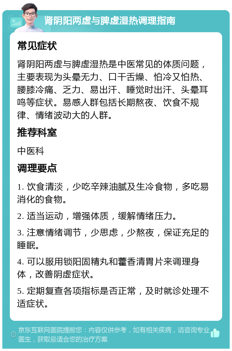 肾阴阳两虚与脾虚湿热调理指南 常见症状 肾阴阳两虚与脾虚湿热是中医常见的体质问题，主要表现为头晕无力、口干舌燥、怕冷又怕热、腰膝冷痛、乏力、易出汗、睡觉时出汗、头晕耳鸣等症状。易感人群包括长期熬夜、饮食不规律、情绪波动大的人群。 推荐科室 中医科 调理要点 1. 饮食清淡，少吃辛辣油腻及生冷食物，多吃易消化的食物。 2. 适当运动，增强体质，缓解情绪压力。 3. 注意情绪调节，少思虑，少熬夜，保证充足的睡眠。 4. 可以服用锁阳固精丸和藿香清胃片来调理身体，改善阴虚症状。 5. 定期复查各项指标是否正常，及时就诊处理不适症状。