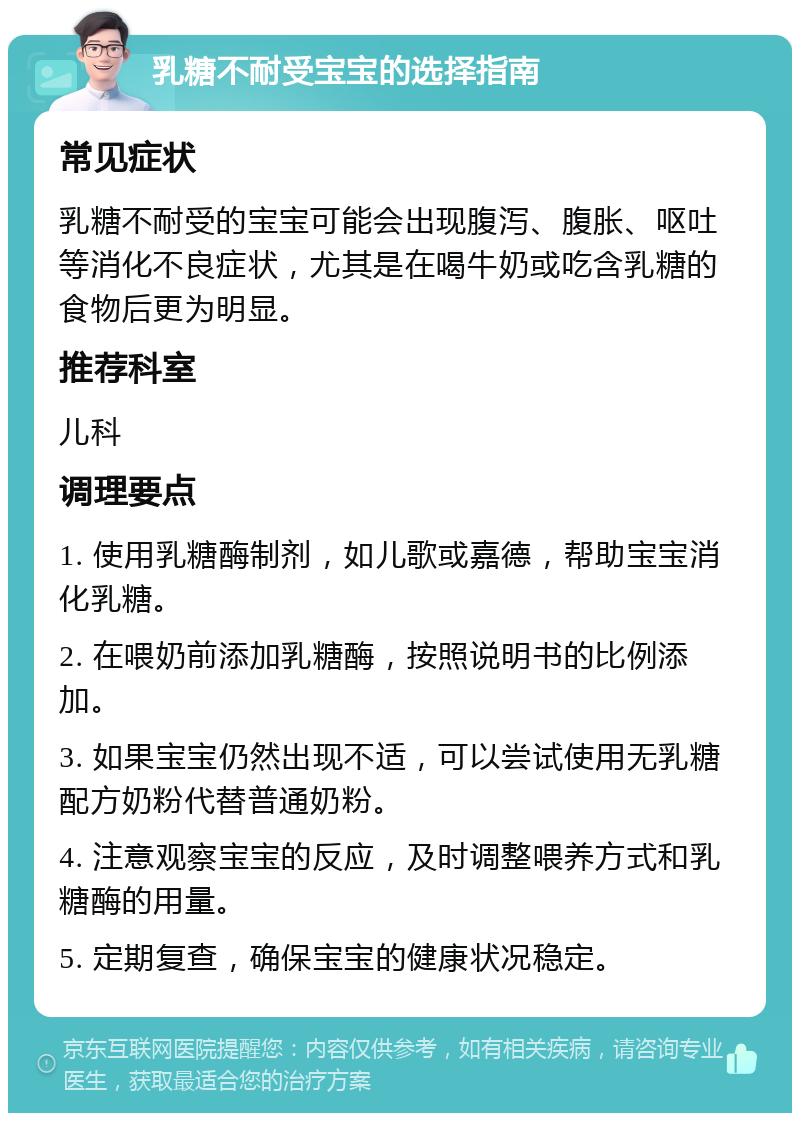 乳糖不耐受宝宝的选择指南 常见症状 乳糖不耐受的宝宝可能会出现腹泻、腹胀、呕吐等消化不良症状，尤其是在喝牛奶或吃含乳糖的食物后更为明显。 推荐科室 儿科 调理要点 1. 使用乳糖酶制剂，如儿歌或嘉德，帮助宝宝消化乳糖。 2. 在喂奶前添加乳糖酶，按照说明书的比例添加。 3. 如果宝宝仍然出现不适，可以尝试使用无乳糖配方奶粉代替普通奶粉。 4. 注意观察宝宝的反应，及时调整喂养方式和乳糖酶的用量。 5. 定期复查，确保宝宝的健康状况稳定。