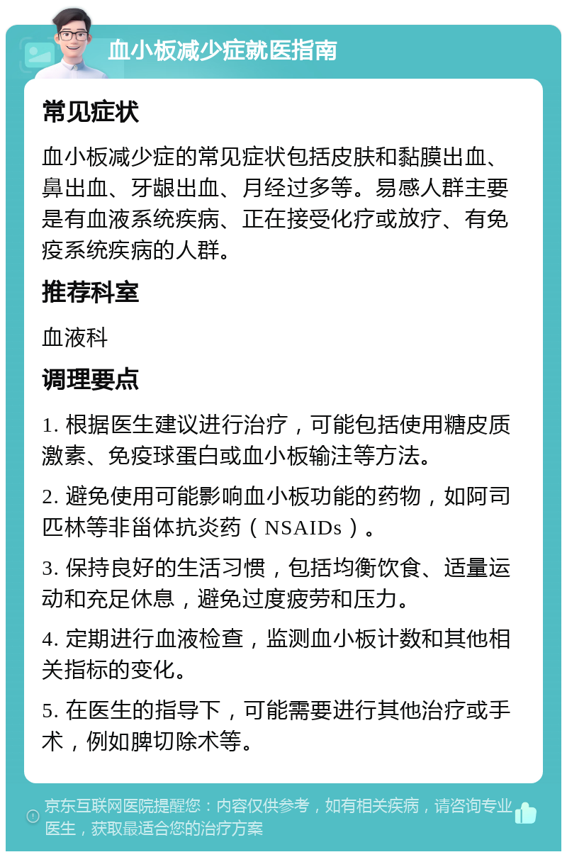 血小板减少症就医指南 常见症状 血小板减少症的常见症状包括皮肤和黏膜出血、鼻出血、牙龈出血、月经过多等。易感人群主要是有血液系统疾病、正在接受化疗或放疗、有免疫系统疾病的人群。 推荐科室 血液科 调理要点 1. 根据医生建议进行治疗，可能包括使用糖皮质激素、免疫球蛋白或血小板输注等方法。 2. 避免使用可能影响血小板功能的药物，如阿司匹林等非甾体抗炎药（NSAIDs）。 3. 保持良好的生活习惯，包括均衡饮食、适量运动和充足休息，避免过度疲劳和压力。 4. 定期进行血液检查，监测血小板计数和其他相关指标的变化。 5. 在医生的指导下，可能需要进行其他治疗或手术，例如脾切除术等。