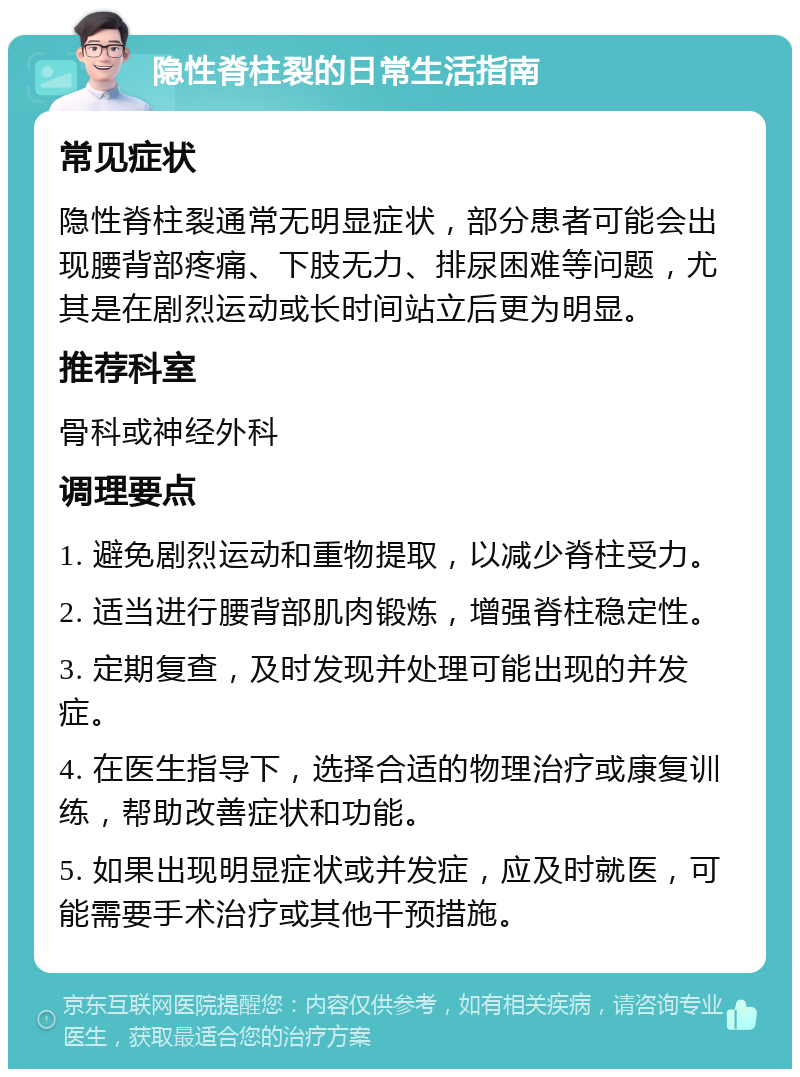 隐性脊柱裂的日常生活指南 常见症状 隐性脊柱裂通常无明显症状，部分患者可能会出现腰背部疼痛、下肢无力、排尿困难等问题，尤其是在剧烈运动或长时间站立后更为明显。 推荐科室 骨科或神经外科 调理要点 1. 避免剧烈运动和重物提取，以减少脊柱受力。 2. 适当进行腰背部肌肉锻炼，增强脊柱稳定性。 3. 定期复查，及时发现并处理可能出现的并发症。 4. 在医生指导下，选择合适的物理治疗或康复训练，帮助改善症状和功能。 5. 如果出现明显症状或并发症，应及时就医，可能需要手术治疗或其他干预措施。