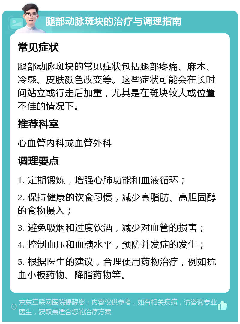 腿部动脉斑块的治疗与调理指南 常见症状 腿部动脉斑块的常见症状包括腿部疼痛、麻木、冷感、皮肤颜色改变等。这些症状可能会在长时间站立或行走后加重，尤其是在斑块较大或位置不佳的情况下。 推荐科室 心血管内科或血管外科 调理要点 1. 定期锻炼，增强心肺功能和血液循环； 2. 保持健康的饮食习惯，减少高脂肪、高胆固醇的食物摄入； 3. 避免吸烟和过度饮酒，减少对血管的损害； 4. 控制血压和血糖水平，预防并发症的发生； 5. 根据医生的建议，合理使用药物治疗，例如抗血小板药物、降脂药物等。