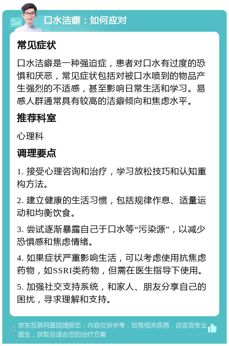 口水洁癖：如何应对 常见症状 口水洁癖是一种强迫症，患者对口水有过度的恐惧和厌恶，常见症状包括对被口水喷到的物品产生强烈的不适感，甚至影响日常生活和学习。易感人群通常具有较高的洁癖倾向和焦虑水平。 推荐科室 心理科 调理要点 1. 接受心理咨询和治疗，学习放松技巧和认知重构方法。 2. 建立健康的生活习惯，包括规律作息、适量运动和均衡饮食。 3. 尝试逐渐暴露自己于口水等“污染源”，以减少恐惧感和焦虑情绪。 4. 如果症状严重影响生活，可以考虑使用抗焦虑药物，如SSRI类药物，但需在医生指导下使用。 5. 加强社交支持系统，和家人、朋友分享自己的困扰，寻求理解和支持。