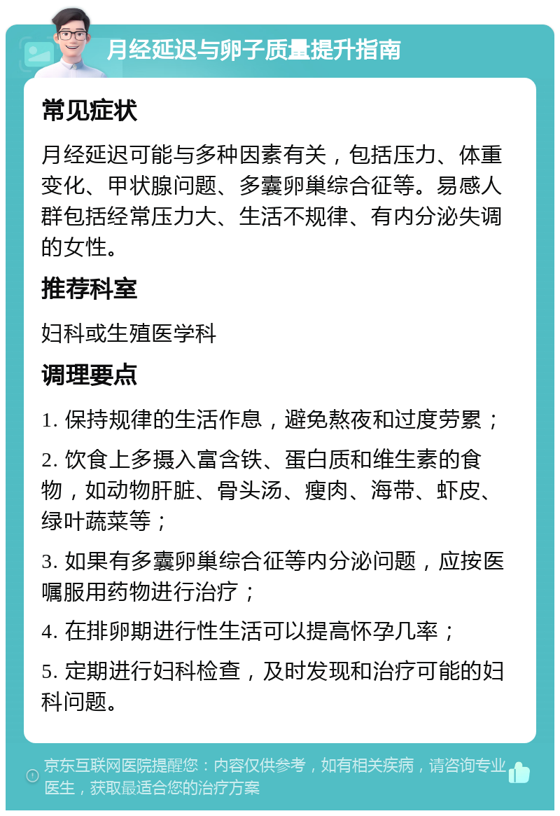 月经延迟与卵子质量提升指南 常见症状 月经延迟可能与多种因素有关，包括压力、体重变化、甲状腺问题、多囊卵巢综合征等。易感人群包括经常压力大、生活不规律、有内分泌失调的女性。 推荐科室 妇科或生殖医学科 调理要点 1. 保持规律的生活作息，避免熬夜和过度劳累； 2. 饮食上多摄入富含铁、蛋白质和维生素的食物，如动物肝脏、骨头汤、瘦肉、海带、虾皮、绿叶蔬菜等； 3. 如果有多囊卵巢综合征等内分泌问题，应按医嘱服用药物进行治疗； 4. 在排卵期进行性生活可以提高怀孕几率； 5. 定期进行妇科检查，及时发现和治疗可能的妇科问题。