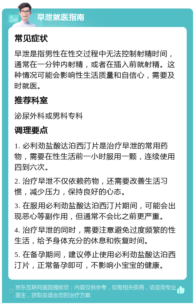 早泄就医指南 常见症状 早泄是指男性在性交过程中无法控制射精时间，通常在一分钟内射精，或者在插入前就射精。这种情况可能会影响性生活质量和自信心，需要及时就医。 推荐科室 泌尿外科或男科专科 调理要点 1. 必利劲盐酸达泊西汀片是治疗早泄的常用药物，需要在性生活前一小时服用一颗，连续使用四到六次。 2. 治疗早泄不仅依赖药物，还需要改善生活习惯，减少压力，保持良好的心态。 3. 在服用必利劲盐酸达泊西汀片期间，可能会出现恶心等副作用，但通常不会比之前更严重。 4. 治疗早泄的同时，需要注意避免过度频繁的性生活，给予身体充分的休息和恢复时间。 5. 在备孕期间，建议停止使用必利劲盐酸达泊西汀片，正常备孕即可，不影响小宝宝的健康。