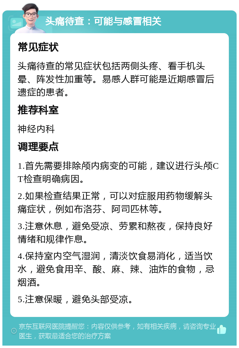 头痛待查：可能与感冒相关 常见症状 头痛待查的常见症状包括两侧头疼、看手机头晕、阵发性加重等。易感人群可能是近期感冒后遗症的患者。 推荐科室 神经内科 调理要点 1.首先需要排除颅内病变的可能，建议进行头颅CT检查明确病因。 2.如果检查结果正常，可以对症服用药物缓解头痛症状，例如布洛芬、阿司匹林等。 3.注意休息，避免受凉、劳累和熬夜，保持良好情绪和规律作息。 4.保持室内空气湿润，清淡饮食易消化，适当饮水，避免食用辛、酸、麻、辣、油炸的食物，忌烟酒。 5.注意保暖，避免头部受凉。