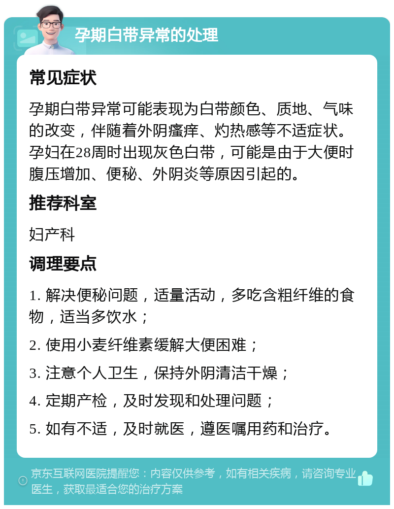 孕期白带异常的处理 常见症状 孕期白带异常可能表现为白带颜色、质地、气味的改变，伴随着外阴瘙痒、灼热感等不适症状。孕妇在28周时出现灰色白带，可能是由于大便时腹压增加、便秘、外阴炎等原因引起的。 推荐科室 妇产科 调理要点 1. 解决便秘问题，适量活动，多吃含粗纤维的食物，适当多饮水； 2. 使用小麦纤维素缓解大便困难； 3. 注意个人卫生，保持外阴清洁干燥； 4. 定期产检，及时发现和处理问题； 5. 如有不适，及时就医，遵医嘱用药和治疗。