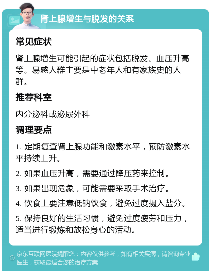 肾上腺增生与脱发的关系 常见症状 肾上腺增生可能引起的症状包括脱发、血压升高等。易感人群主要是中老年人和有家族史的人群。 推荐科室 内分泌科或泌尿外科 调理要点 1. 定期复查肾上腺功能和激素水平，预防激素水平持续上升。 2. 如果血压升高，需要通过降压药来控制。 3. 如果出现危象，可能需要采取手术治疗。 4. 饮食上要注意低钠饮食，避免过度摄入盐分。 5. 保持良好的生活习惯，避免过度疲劳和压力，适当进行锻炼和放松身心的活动。